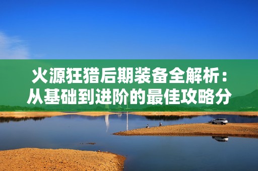 火源狂猎后期装备全解析：从基础到进阶的最佳攻略分享
