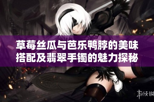 草莓丝瓜与芭乐鸭脖的美味搭配及翡翠手镯的魅力探秘