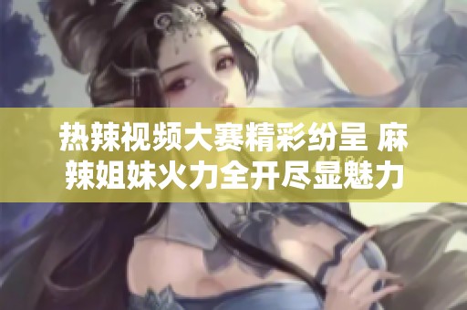 热辣视频大赛精彩纷呈 麻辣姐妹火力全开尽显魅力