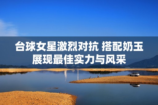 台球女星激烈对抗 搭配奶玉展现最佳实力与风采