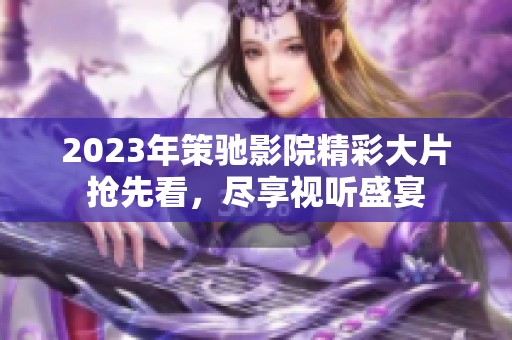 2023年策驰影院精彩大片抢先看，尽享视听盛宴