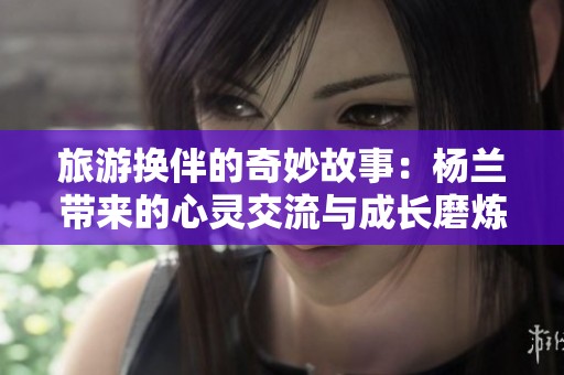 旅游换伴的奇妙故事：杨兰带来的心灵交流与成长磨炼
