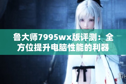 鲁大师7995wx版评测：全方位提升电脑性能的利器