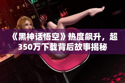 《黑神话悟空》热度飙升，超350万下载背后故事揭秘