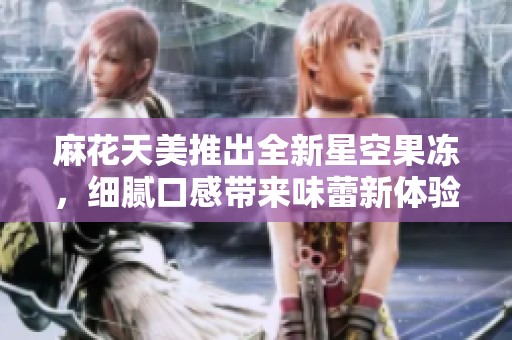 麻花天美推出全新星空果冻，细腻口感带来味蕾新体验
