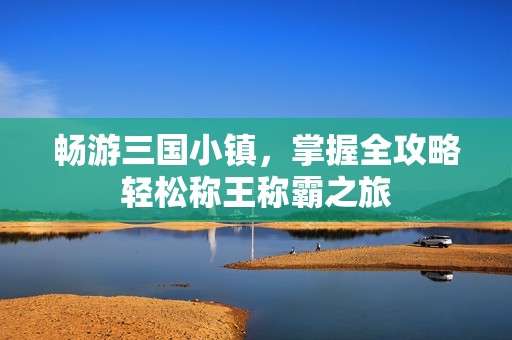 畅游三国小镇，掌握全攻略轻松称王称霸之旅