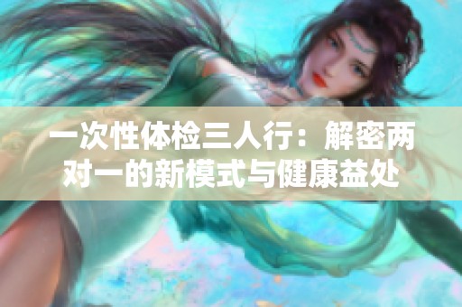 一次性体检三人行：解密两对一的新模式与健康益处