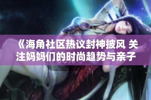 《海角社区热议封神披风 关注妈妈们的时尚趋势与亲子搭配》
