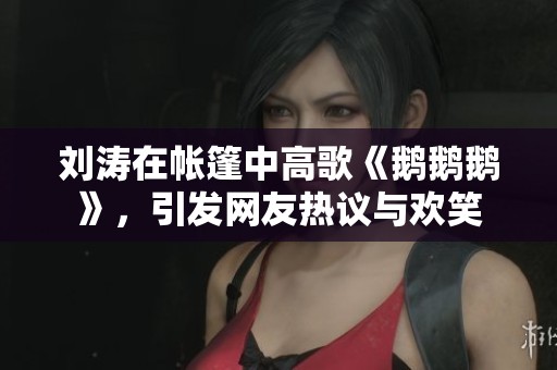 刘涛在帐篷中高歌《鹅鹅鹅》，引发网友热议与欢笑