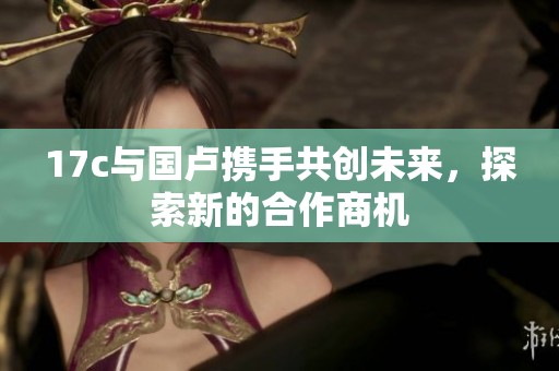 17c与国卢携手共创未来，探索新的合作商机