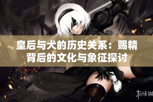 皇后与犬的历史关系：赐精背后的文化与象征探讨