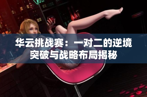 华云挑战赛：一对二的逆境突破与战略布局揭秘