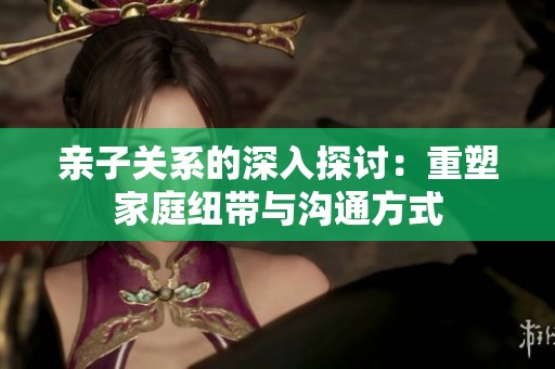 亲子关系的深入探讨：重塑家庭纽带与沟通方式