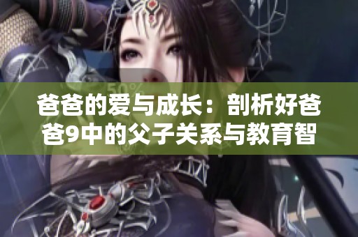 爸爸的爱与成长：剖析好爸爸9中的父子关系与教育智慧