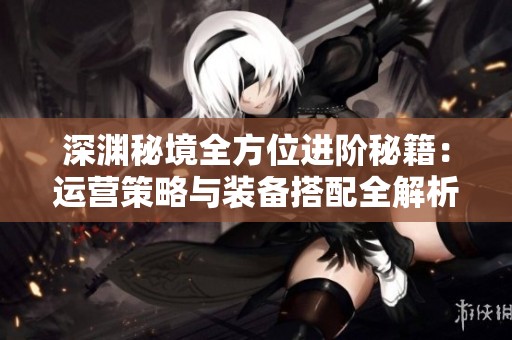深渊秘境全方位进阶秘籍：运营策略与装备搭配全解析