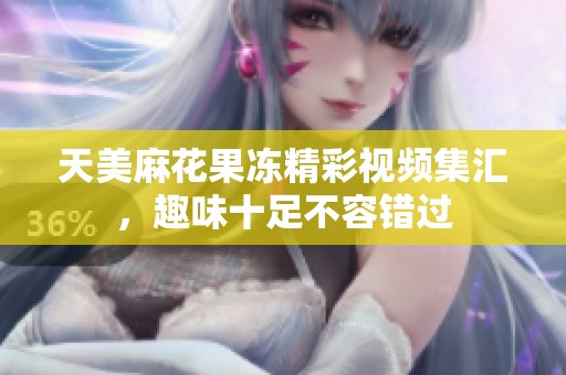 天美麻花果冻精彩视频集汇，趣味十足不容错过