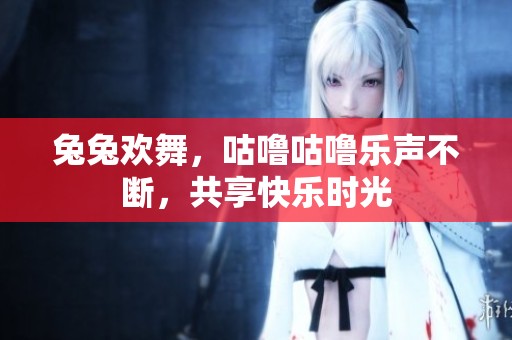 兔兔欢舞，咕噜咕噜乐声不断，共享快乐时光