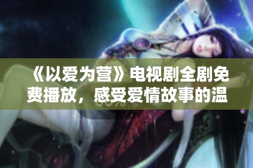 《以爱为营》电视剧全剧免费播放，感受爱情故事的温暖与力量