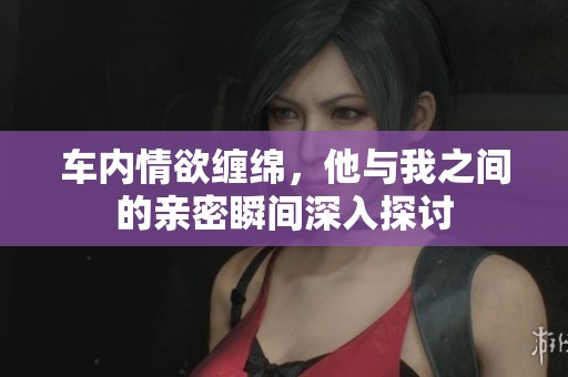 车内情欲缠绵，他与我之间的亲密瞬间深入探讨