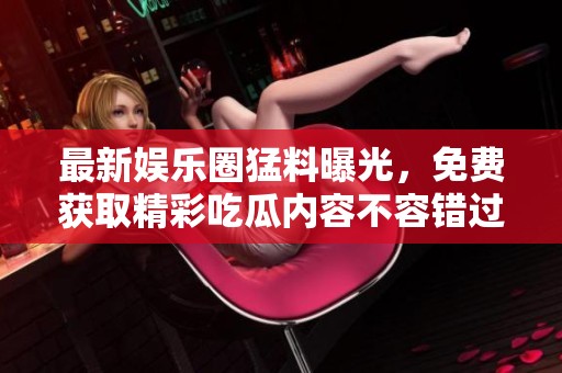 最新娱乐圈猛料曝光，免费获取精彩吃瓜内容不容错过