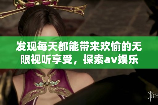 发现每天都能带来欢愉的无限视听享受，探索av娱乐新选择