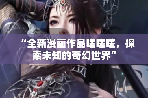 “全新漫画作品嗟嗟嗟，探索未知的奇幻世界”