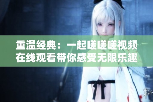 重温经典：一起嗟嗟嗟视频在线观看带你感受无限乐趣