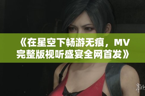 《在星空下畅游无痕，MV完整版视听盛宴全网首发》