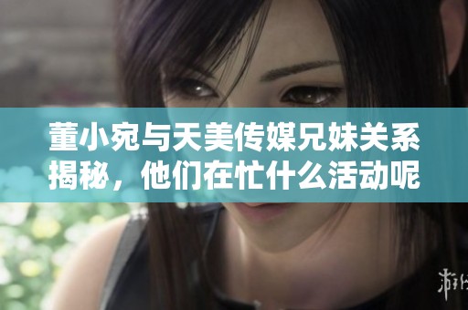 董小宛与天美传媒兄妹关系揭秘，他们在忙什么活动呢