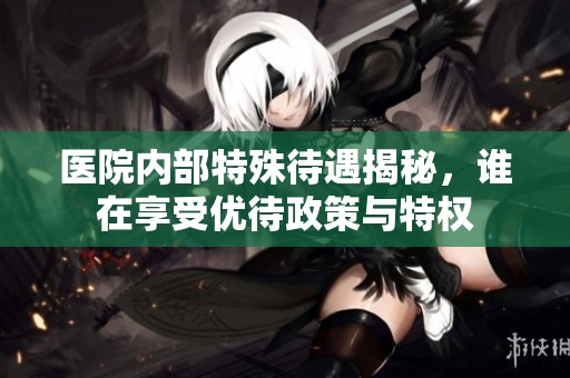 医院内部特殊待遇揭秘，谁在享受优待政策与特权