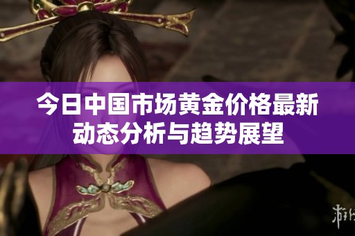 今日中国市场黄金价格最新动态分析与趋势展望