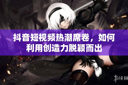 抖音短视频热潮席卷，如何利用创造力脱颖而出