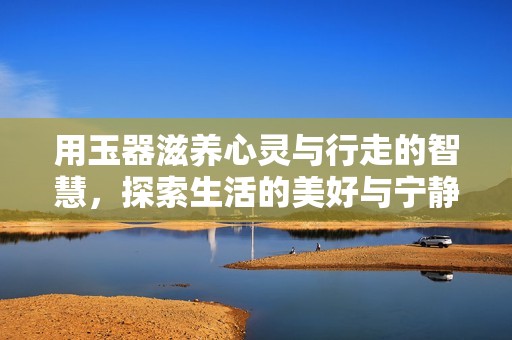 用玉器滋养心灵与行走的智慧，探索生活的美好与宁静