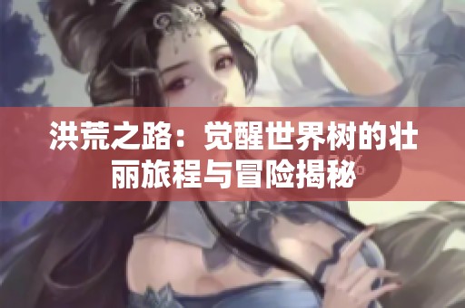 洪荒之路：觉醒世界树的壮丽旅程与冒险揭秘