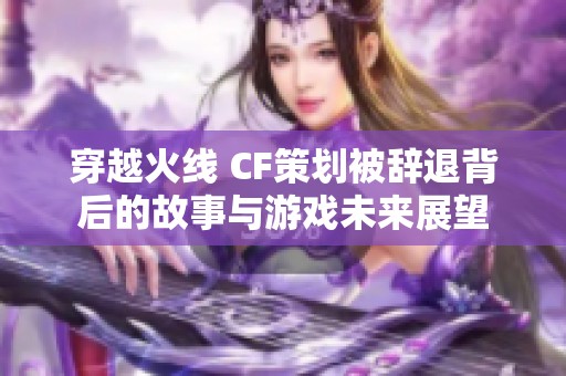 穿越火线 CF策划被辞退背后的故事与游戏未来展望