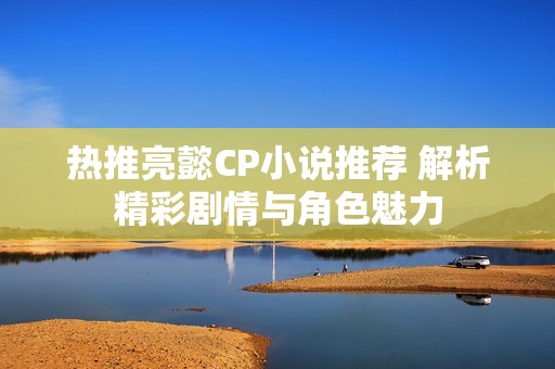 热推亮懿CP小说推荐 解析精彩剧情与角色魅力