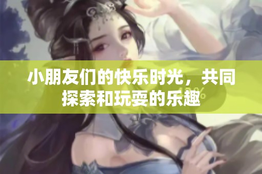 小朋友们的快乐时光，共同探索和玩耍的乐趣
