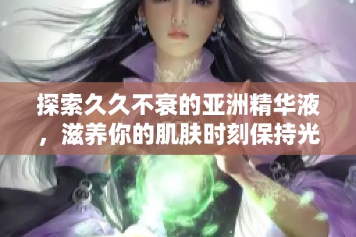 探索久久不衰的亚洲精华液，滋养你的肌肤时刻保持光彩照人