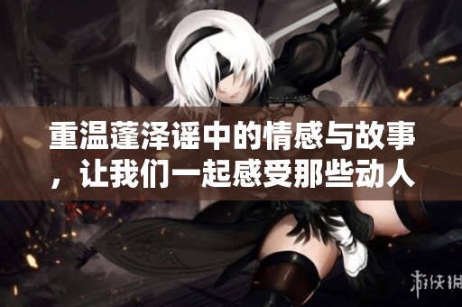 重温蓬泽谣中的情感与故事，让我们一起感受那些动人的岁月