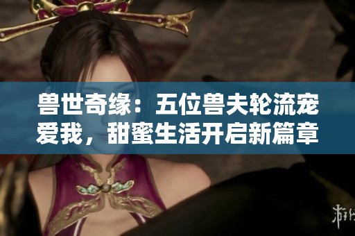 兽世奇缘：五位兽夫轮流宠爱我，甜蜜生活开启新篇章
