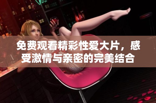 免费观看精彩性爱大片，感受激情与亲密的完美结合