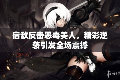 宿敌反击恶毒美人，精彩逆袭引发全场震撼