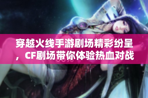 穿越火线手游剧场精彩纷呈，CF剧场带你体验热血对战魅力