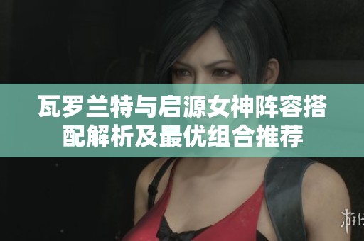 瓦罗兰特与启源女神阵容搭配解析及最优组合推荐
