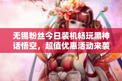 无锡粉丝今日装机畅玩黑神话悟空，超值优惠活动来袭