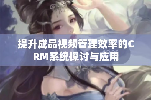 提升成品视频管理效率的CRM系统探讨与应用