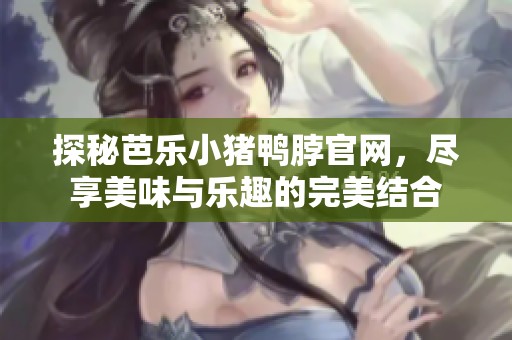探秘芭乐小猪鸭脖官网，尽享美味与乐趣的完美结合