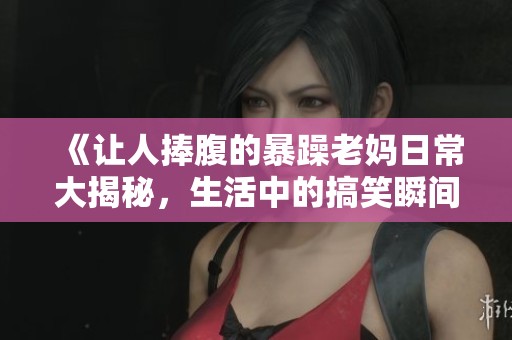 《让人捧腹的暴躁老妈日常大揭秘，生活中的搞笑瞬间》