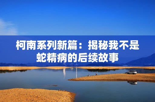 柯南系列新篇：揭秘我不是蛇精病的后续故事