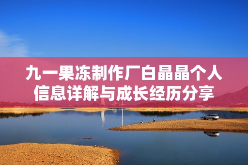 九一果冻制作厂白晶晶个人信息详解与成长经历分享